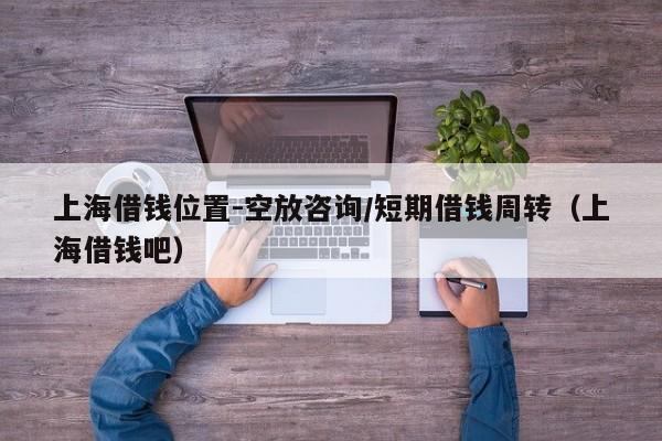 上海借钱位置-空放咨询/短期借钱周转（上海借钱吧）