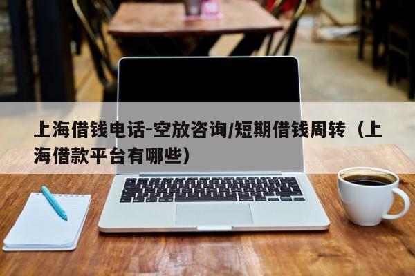 上海借钱电话-空放咨询/短期借钱周转（上海借款平台有哪些）